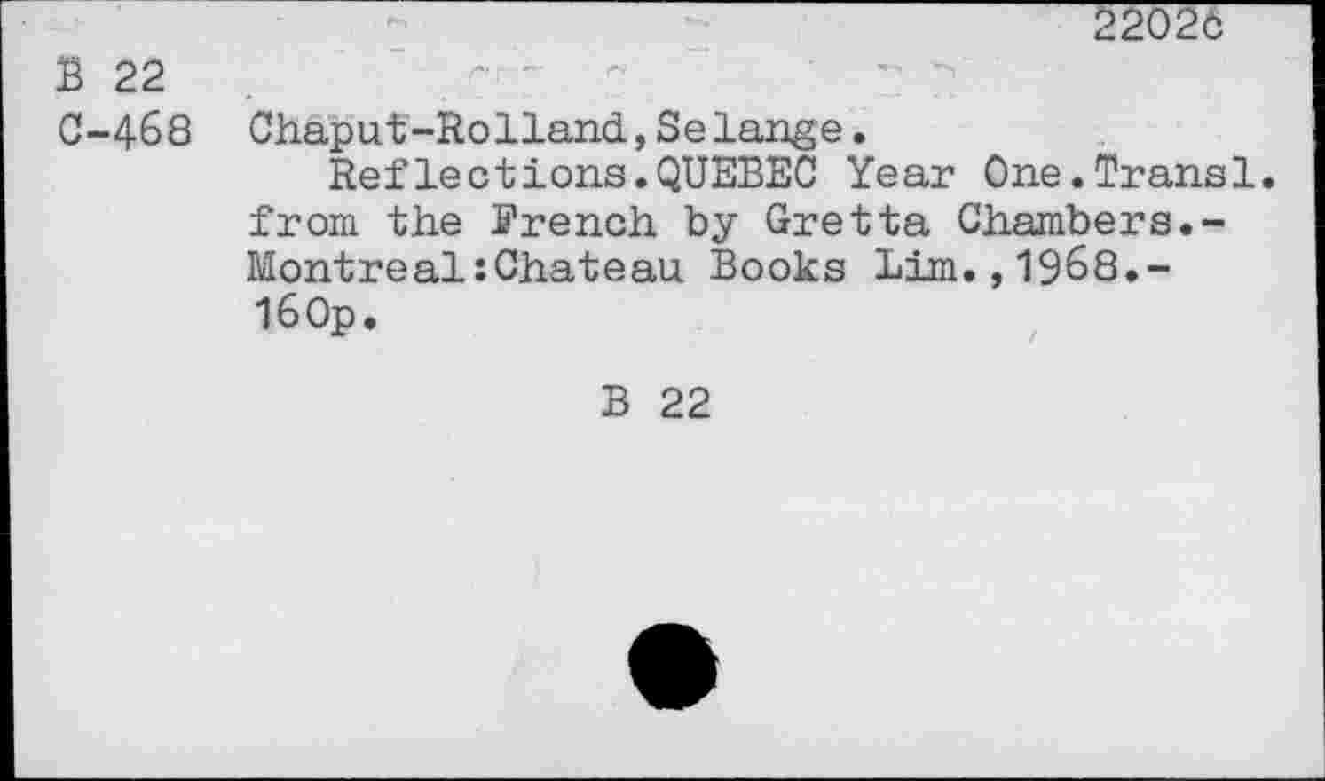 ﻿2202c
B 22 0-468
Chaput-Rolland,Selange.
Refleetions.QUEBEC Year One.Transi, from the French by Oretta Chambers.-Montreal:Chateau Books Lira.,1968.-160p.
B 22